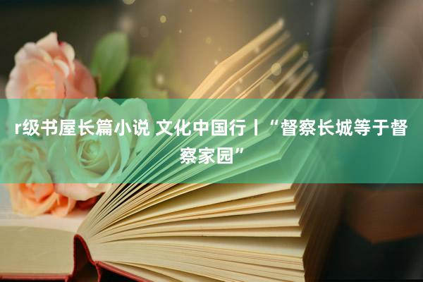 r级书屋长篇小说 文化中国行丨“督察长城等于督察家园”