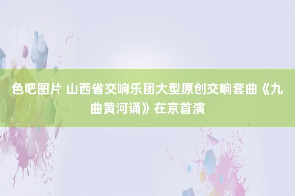 色吧图片 山西省交响乐团大型原创交响套曲《九曲黄河诵》在京首演