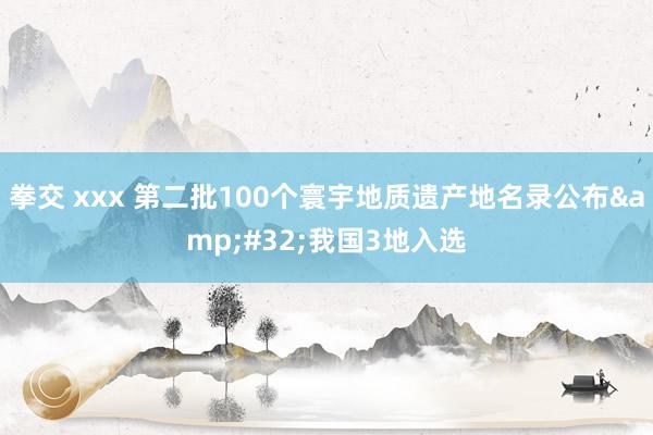 拳交 xxx 第二批100个寰宇地质遗产地名录公布&#32;我国3地入选