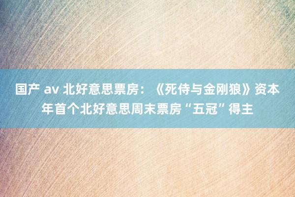 国产 av 北好意思票房：《死侍与金刚狼》资本年首个北好意思周末票房“五冠”得主