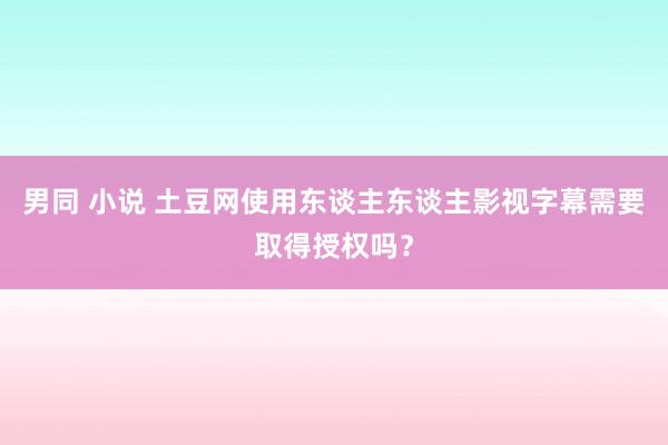 男同 小说 土豆网使用东谈主东谈主影视字幕需要取得授权吗？