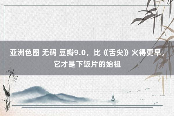 亚洲色图 无码 豆瓣9.0，比《舌尖》火得更早，它才是下饭片的始祖