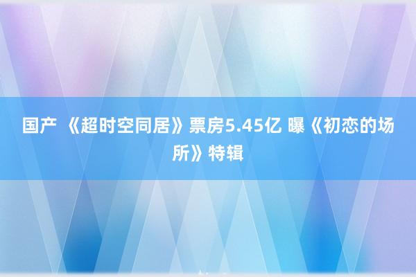 国产 《超时空同居》票房5.45亿 曝《初恋的场所》特辑