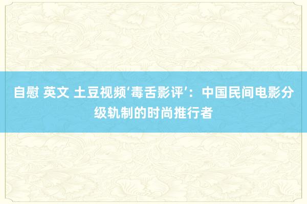 自慰 英文 土豆视频‘毒舌影评’：中国民间电影分级轨制的时尚推行者