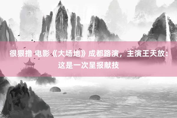 很狠撸 电影《大场地》成都路演，主演王天放：这是一次呈报献技