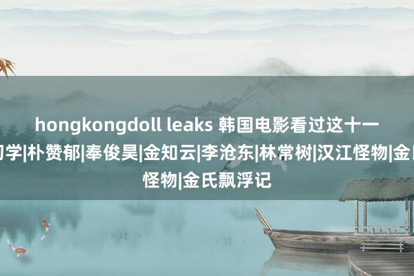 hongkongdoll leaks 韩国电影看过这十一部才算初学|朴赞郁|奉俊昊|金知云|李沧东|林常树|汉江怪物|金氏飘浮记