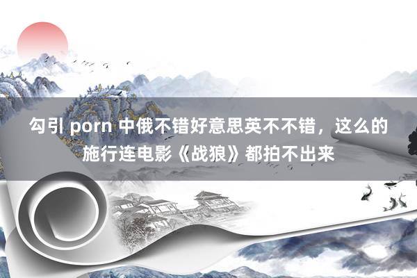 勾引 porn 中俄不错好意思英不不错，这么的施行连电影《战狼》都拍不出来