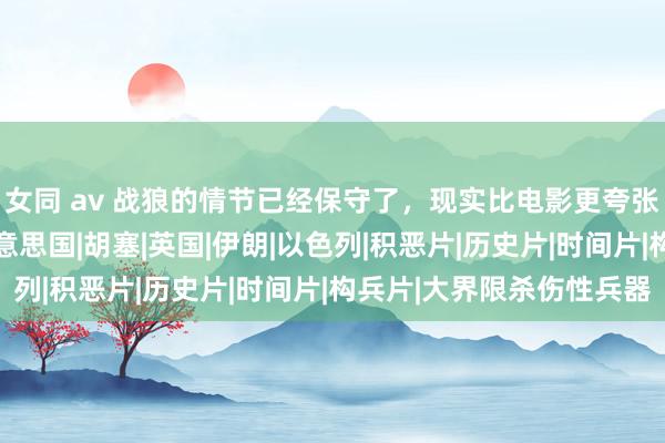 女同 av 战狼的情节已经保守了，现实比电影更夸张，当初谁能料想？|好意思国|胡塞|英国|伊朗|以色列|积恶片|历史片|时间片|构兵片|大界限杀伤性兵器