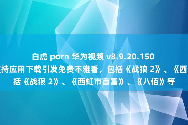 白虎 porn 华为视频 v8.9.20.150 测试版发布：会员电影维持应用下载引发免费不雅看，包括《战狼 2》、《西虹市首富》、《八佰》等