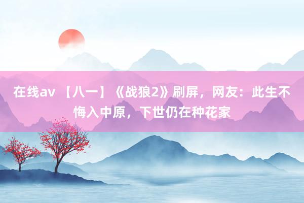 在线av 【八一】《战狼2》刷屏，网友：此生不悔入中原，下世仍在种花家