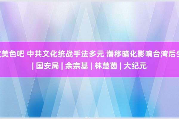 欧美色吧 中共文化统战手法多元 潜移暗化影响台湾后生 | 国安局 | 余宗基 | 林楚茵 | 大纪元