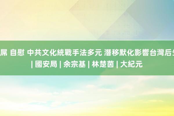 巨屌 自慰 中共文化統戰手法多元 潛移默化影響台灣后生 | 國安局 | 余宗基 | 林楚茵 | 大紀元