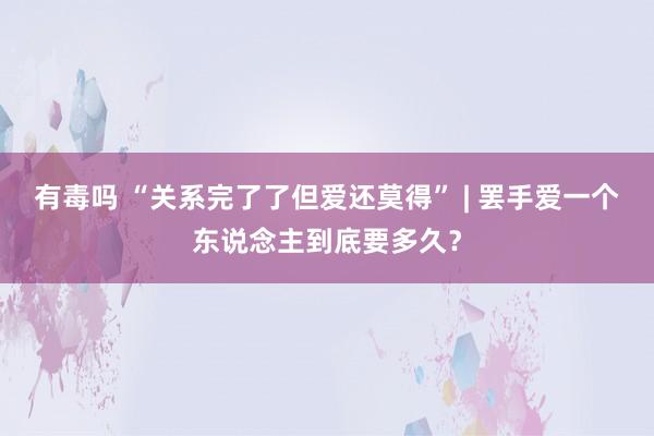 有毒吗 “关系完了了但爱还莫得” | 罢手爱一个东说念主到底要多久？