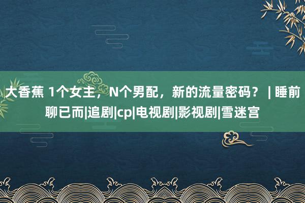 大香蕉 1个女主，N个男配，新的流量密码？ | 睡前聊已而|追剧|cp|电视剧|影视剧|雪迷宫