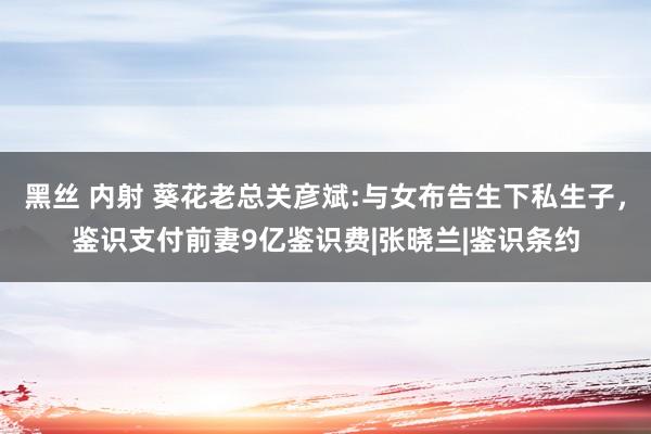 黑丝 内射 葵花老总关彦斌:与女布告生下私生子，鉴识支付前妻9亿鉴识费|张晓兰|鉴识条约