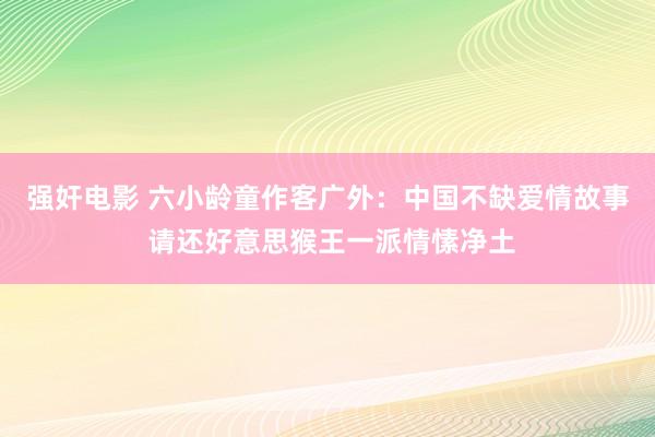 强奸电影 六小龄童作客广外：中国不缺爱情故事 请还好意思猴王一派情愫净土