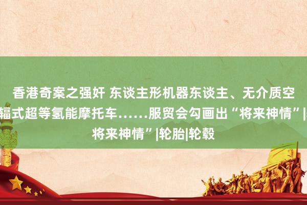 香港奇案之强奸 东谈主形机器东谈主、无介质空气屏、无辐式超等氢能摩托车……服贸会勾画出“将来神情”|轮胎|轮毂