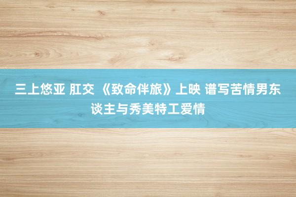 三上悠亚 肛交 《致命伴旅》上映 谱写苦情男东谈主与秀美特工爱情