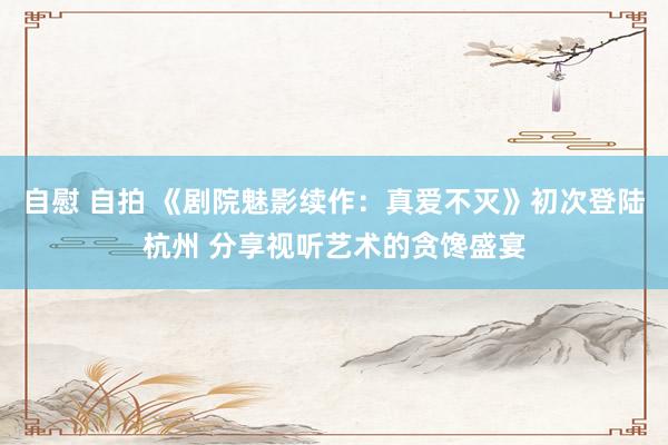 自慰 自拍 《剧院魅影续作：真爱不灭》初次登陆杭州 分享视听艺术的贪馋盛宴