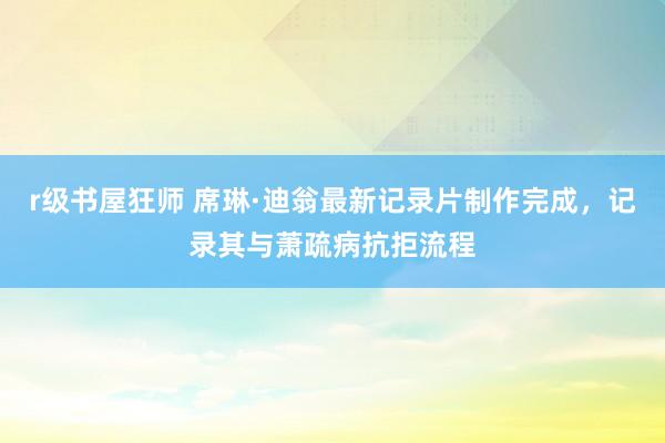 r级书屋狂师 席琳·迪翁最新记录片制作完成，记录其与萧疏病抗拒流程