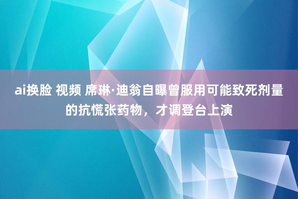 ai换脸 视频 席琳·迪翁自曝曾服用可能致死剂量的抗慌张药物，才调登台上演