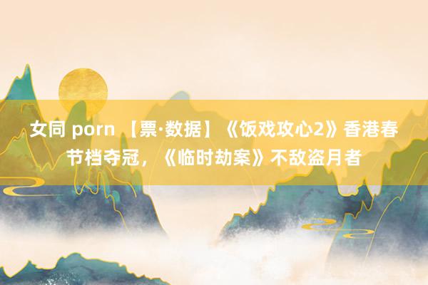 女同 porn 【票·数据】《饭戏攻心2》香港春节档夺冠，《临时劫案》不敌盗月者