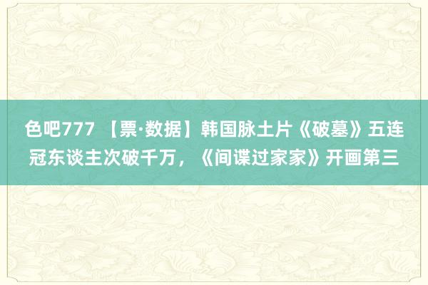 色吧777 【票·数据】韩国脉土片《破墓》五连冠东谈主次破千万，《间谍过家家》开画第三