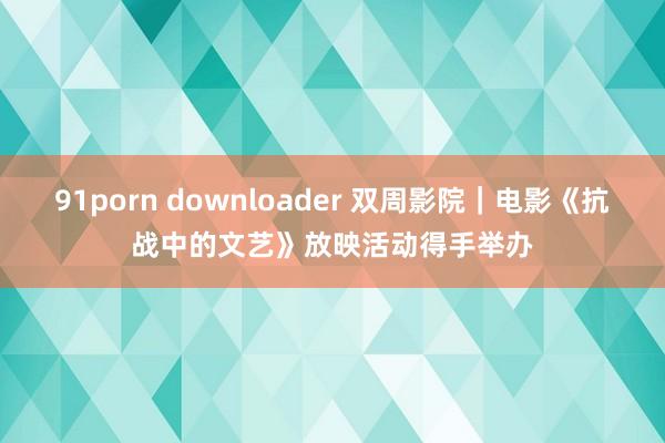 91porn downloader 双周影院｜电影《抗战中的文艺》放映活动得手举办