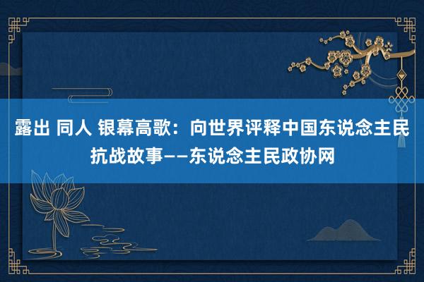 露出 同人 银幕高歌：向世界评释中国东说念主民抗战故事——东说念主民政协网