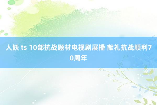 人妖 ts 10部抗战题材电视剧展播 献礼抗战顺利70周年