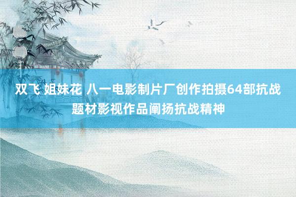 双飞 姐妹花 八一电影制片厂创作拍摄64部抗战题材影视作品阐扬抗战精神