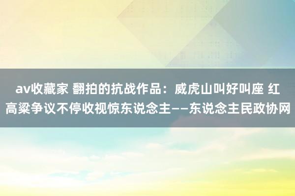 av收藏家 翻拍的抗战作品：威虎山叫好叫座 红高粱争议不停收视惊东说念主——东说念主民政协网