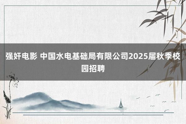 强奸电影 中国水电基础局有限公司2025届秋季校园招聘