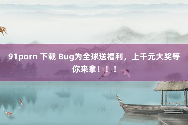 91porn 下载 Bug为全球送福利，上千元大奖等你来拿！！！