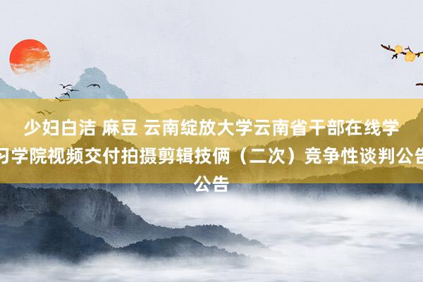 少妇白洁 麻豆 云南绽放大学云南省干部在线学习学院视频交付拍摄剪辑技俩（二次）竞争性谈判公告