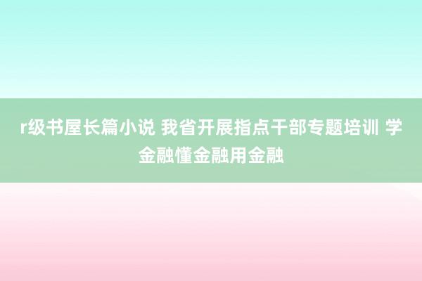 r级书屋长篇小说 我省开展指点干部专题培训 学金融懂金融用金融