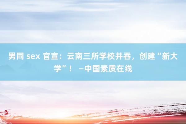 男同 sex 官宣：云南三所学校并吞，创建“新大学”！ —中国素质在线