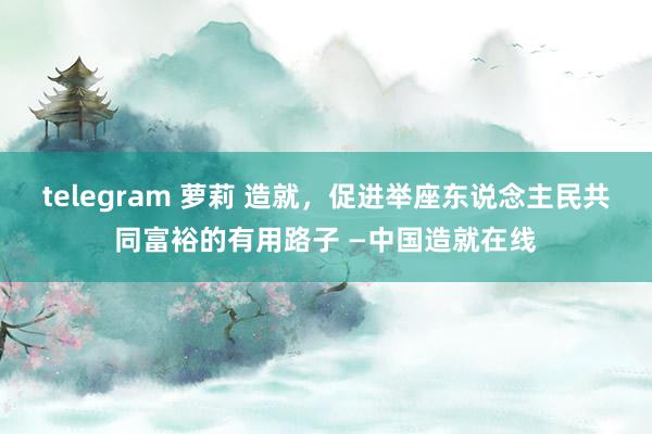 telegram 萝莉 造就，促进举座东说念主民共同富裕的有用路子 —中国造就在线