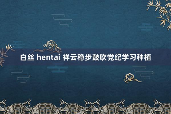 白丝 hentai 祥云稳步鼓吹党纪学习种植