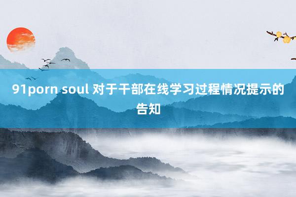 91porn soul 对于干部在线学习过程情况提示的告知