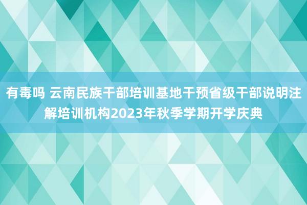 有毒吗 云南民族干部培训基地干预省级干部说明注解培训机构2023年秋季学期开学庆典