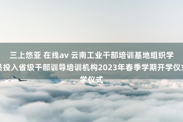 三上悠亚 在线av 云南工业干部培训基地组织学员投入省级干部训导培训机构2023年春季学期开学仪式