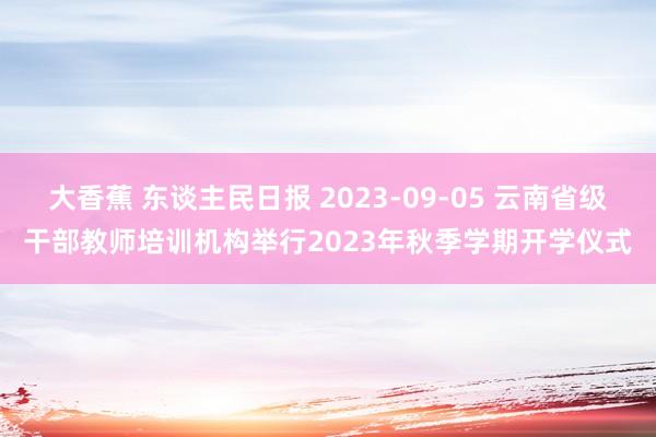 大香蕉 东谈主民日报 2023-09-05 云南省级干部教师培训机构举行2023年秋季学期开学仪式