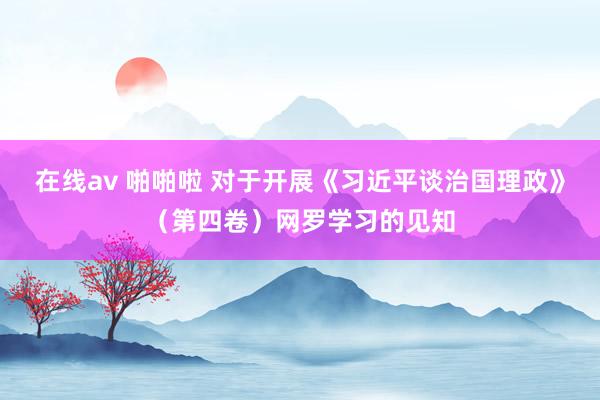 在线av 啪啪啦 对于开展《习近平谈治国理政》（第四卷）网罗学习的见知