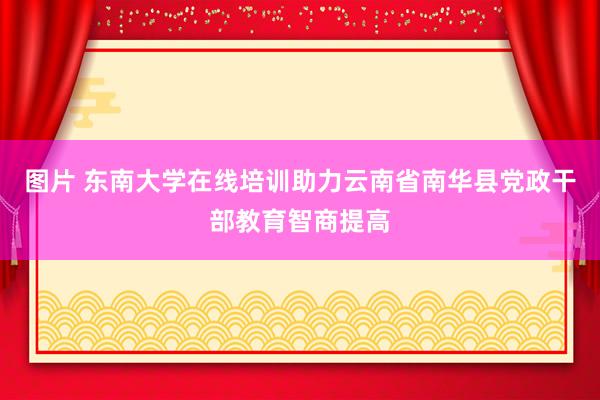 图片 东南大学在线培训助力云南省南华县党政干部教育智商提高