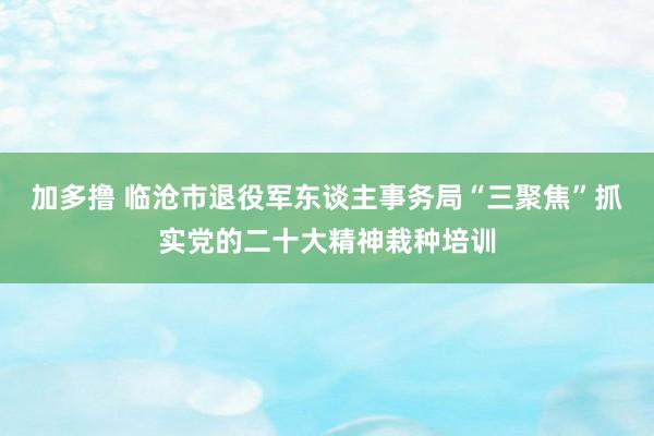 加多撸 临沧市退役军东谈主事务局“三聚焦”抓实党的二十大精神栽种培训