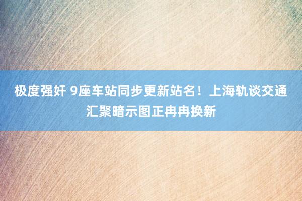 极度强奸 9座车站同步更新站名！上海轨谈交通汇聚暗示图正冉冉换新