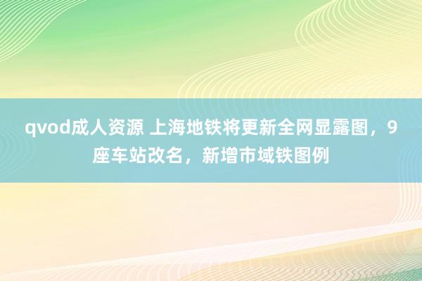 qvod成人资源 上海地铁将更新全网显露图，9座车站改名，新增市域铁图例