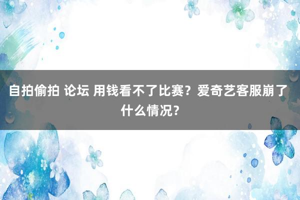 自拍偷拍 论坛 用钱看不了比赛？爱奇艺客服崩了 什么情况？