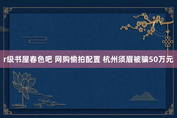 r级书屋春色吧 网购偷拍配置 杭州须眉被骗50万元